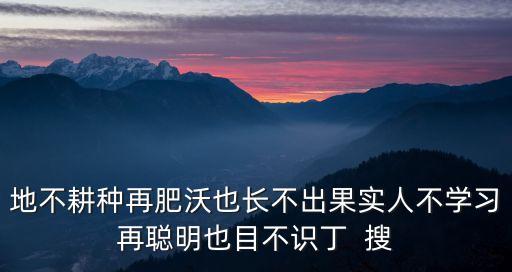 地不耕種再肥沃也長(zhǎng)不出果實(shí)人不學(xué)習(xí)再聰明也目不識(shí)丁  搜