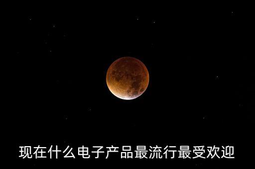 現(xiàn)在什么電子產(chǎn)品最流行最受歡迎