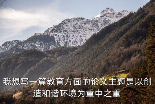 我想寫一篇教育方面的論文主題是以創(chuàng)造和諧環(huán)境為重中之重
