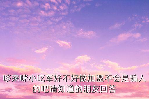 哆來咪小吃車好不好做加盟不會是騙人的吧請知道的朋友回答