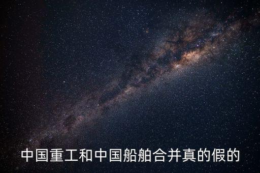 中國(guó)重工與中國(guó)船舶合并最新消息，中國(guó)重工和中國(guó)船舶合并真的假的