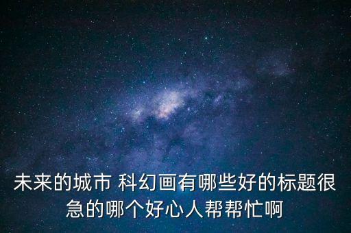 未來的城市 科幻畫有哪些好的標題很急的哪個好心人幫幫忙啊