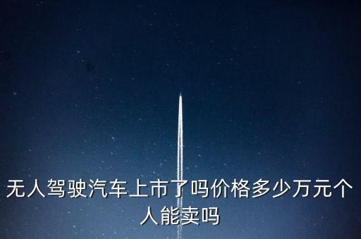 無人駕駛汽車上市了嗎價格多少萬元個人能賣嗎