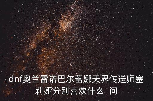 dnf奧蘭雷諾巴爾蕾娜天界傳送師塞莉婭分別喜歡什么  問