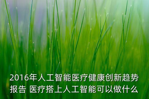 2016年人工智能醫(yī)療健康創(chuàng)新趨勢(shì)報(bào)告 醫(yī)療搭上人工智能可以做什么