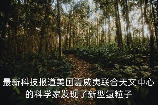 美國(guó)最新科技2021，最新科技報(bào)道美國(guó)夏威夷聯(lián)合天文中心的科學(xué)家發(fā)現(xiàn)了新型氫微