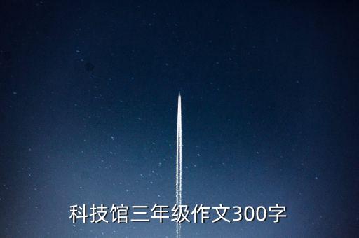 三年級科技館作文300字作文，雙陽區(qū)科學(xué)技術(shù)館作文三百字