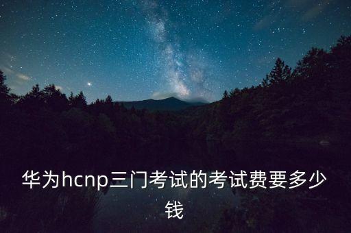 華為hcnp三門考試的考試費(fèi)要多少錢