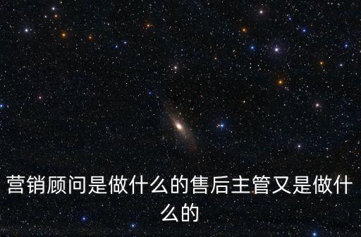 智能營(yíng)銷顧問(wèn)是干嘛的工作，營(yíng)銷顧問(wèn)是做什么的售后主管又是做什么的