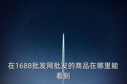 1688批發(fā)網(wǎng)商品批發(fā)，在1688批發(fā)網(wǎng)批發(fā)的商品在哪里能看到