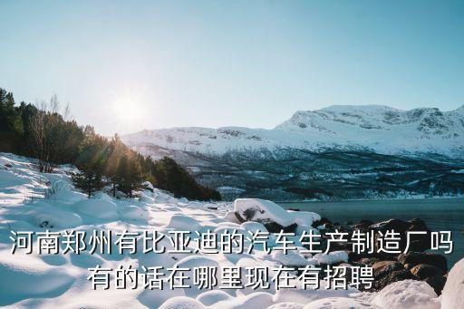 鄭州比亞迪官方直招，河南鄭州有比亞迪的汽車生產制造廠嗎有的話在哪里現在有招聘