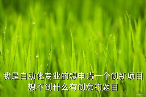 我是自動化專業(yè)的想申請一個創(chuàng)新項目想不到什么有創(chuàng)意的題目