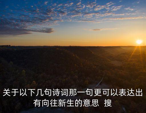 關(guān)于以下幾句詩詞那一句更可以表達(dá)出有向往新生的意思  搜