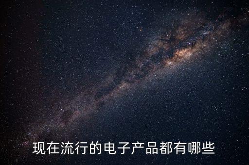 現(xiàn)在流行的電子產(chǎn)品是什么，現(xiàn)在流行的電子產(chǎn)品都有哪些