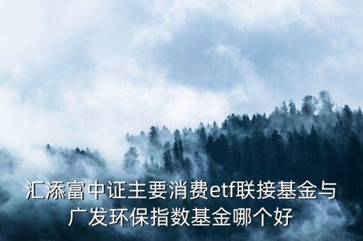 消費(fèi)類etf哪個(gè)好，匯添富中證主要消費(fèi)etf聯(lián)接基金與廣發(fā)環(huán)保指數(shù)基金哪個(gè)好