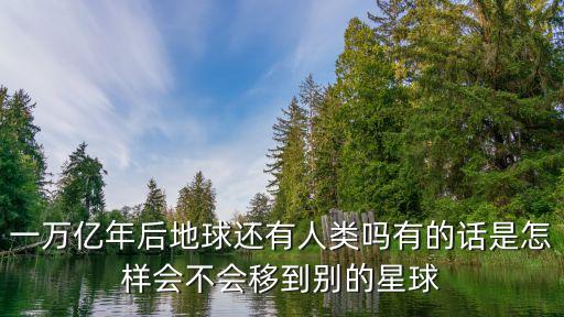 一萬億年后地球還有人類嗎有的話是怎樣會不會移到別的星球