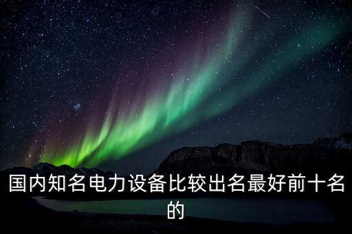 國內(nèi)知名電力設(shè)備比較出名最好前十名的