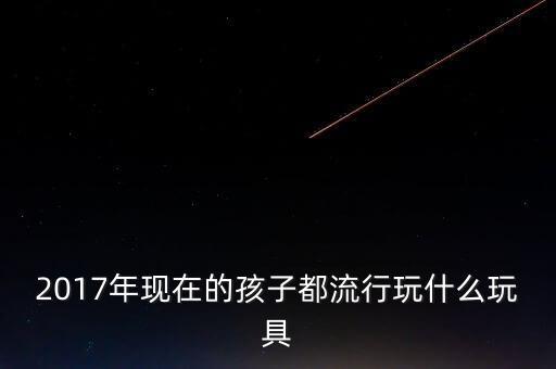 2017年現(xiàn)在的孩子都流行玩什么玩具