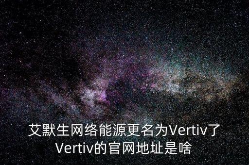 艾默生網(wǎng)絡(luò)能源更名為Vertiv了Vertiv的官網(wǎng)地址是啥