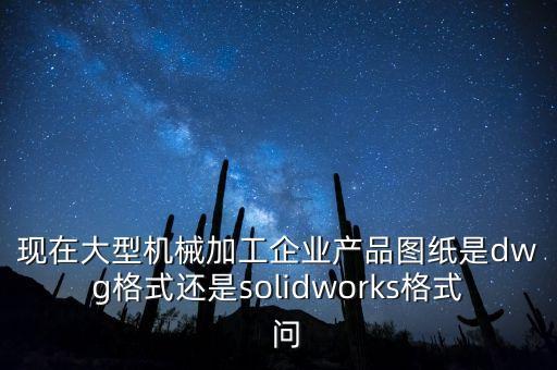 現(xiàn)在大型機械加工企業(yè)產(chǎn)品圖紙是dwg格式還是solidworks格式  問