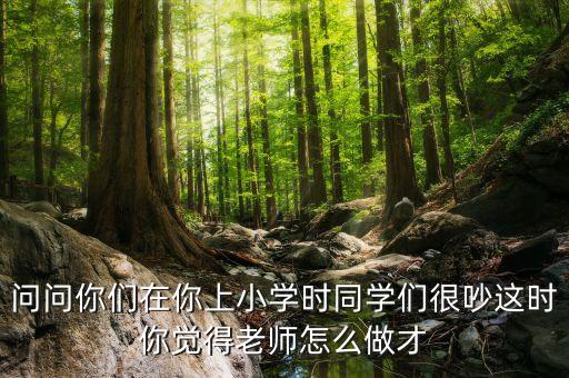 問問你們在你上小學時同學們很吵這時你覺得老師怎么做才