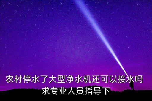 農(nóng)村停水了大型凈水機還可以接水嗎 求專業(yè)人員指導(dǎo)下
