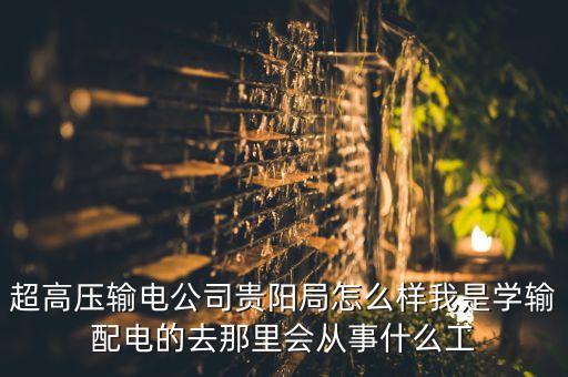 超高壓輸電公司貴陽局怎么樣我是學(xué)輸配電的去那里會從事什么工