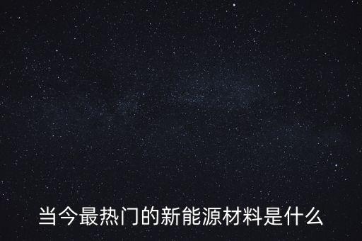 當(dāng)今最熱門的新能源材料是什么