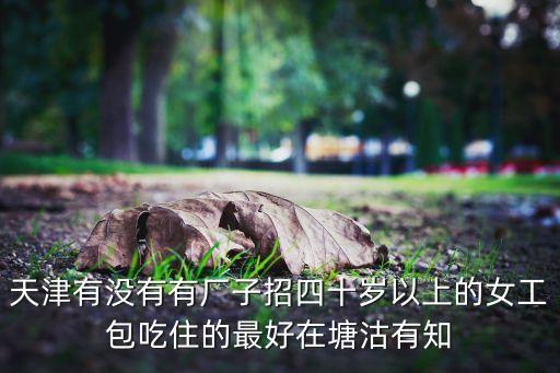 天津有沒有有廠子招四十歲以上的女工包吃住的最好在塘沽有知