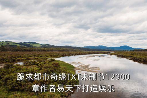 跪求都市奇緣TXT未刪節(jié)12900章作者易天下打造娛樂