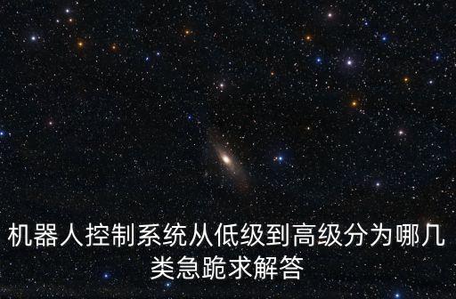 機器人控制系統(tǒng)從低級到高級分為哪幾類急跪求解答