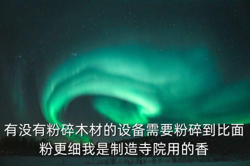 有沒有粉碎木材的設(shè)備需要粉碎到比面粉更細(xì)我是制造寺院用的香