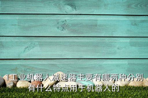 1工業(yè)機器人減速器主要有哪兩種分別有什么特點用于機器人的
