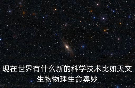 現(xiàn)在世界有什么新的科學(xué)技術(shù)比如天文生物物理生命奧妙