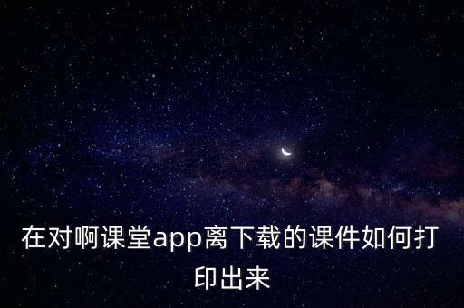 在對啊課堂app離下載的課件如何打印出來