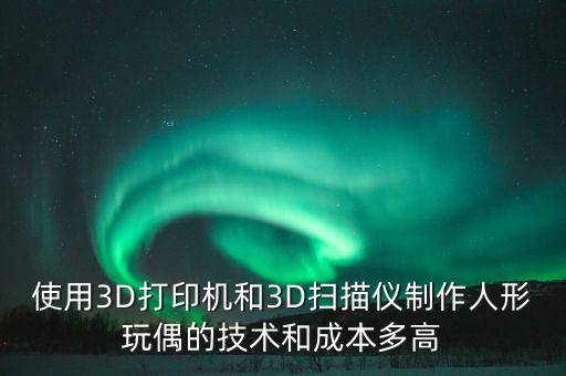 使用3D打印機(jī)和3D掃描儀制作人形玩偶的技術(shù)和成本多高