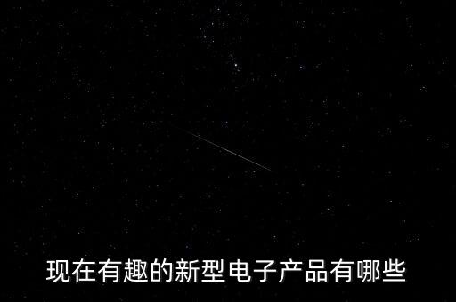 新型電子產(chǎn)品有哪些種類，現(xiàn)在有趣的新型電子產(chǎn)品有哪些