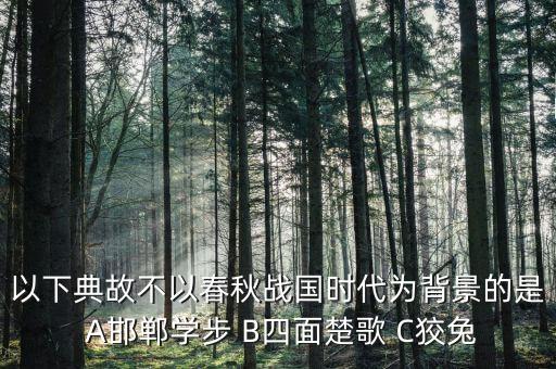 以下典故不以春秋戰(zhàn)國(guó)時(shí)代為背景的是 A邯鄲學(xué)步 B四面楚歌 C狡兔
