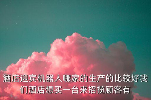 迎賓機(jī)器人排名，酒店迎賓機(jī)器人哪家的生產(chǎn)的比較好我們酒店想買一臺來招攬顧客有