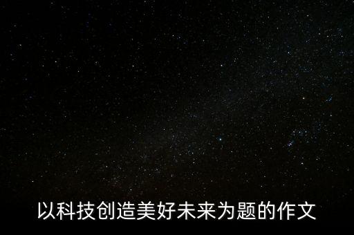 科技創(chuàng)造未來作文四年級，以科技創(chuàng)造美好未來為題的作文