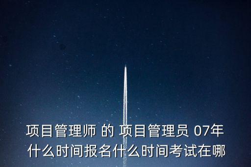 項(xiàng)目管理師 的 項(xiàng)目管理員 07年 什么時(shí)間報(bào)名什么時(shí)間考試在哪