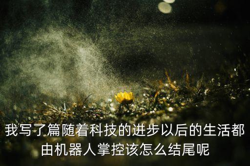 智能發(fā)明作文結尾，我寫了篇隨著科技的進步以后的生活都由機器人掌控該怎么結尾呢