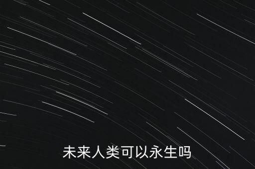 未來人類會永生嗎，未來人類可以永生嗎