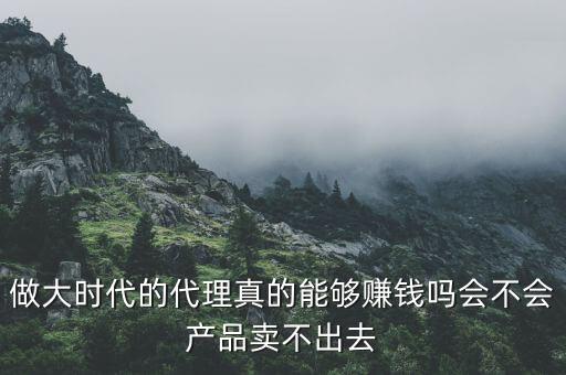 做大時(shí)代的代理真的能夠賺錢(qián)嗎會(huì)不會(huì)產(chǎn)品賣(mài)不出去