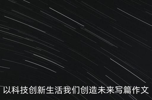 以科技創(chuàng)新生活我們創(chuàng)造未來寫篇作文