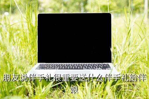 朋友說伴手禮很重要送什么伴手禮給伴娘