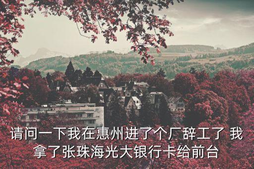請問一下我在惠州進(jìn)了個(gè)廠辭工了 我拿了張珠海光大銀行卡給前臺