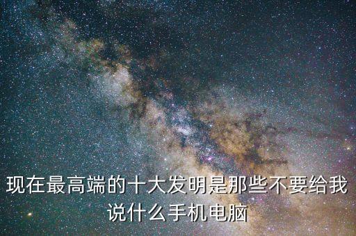 現(xiàn)在最高端的十大發(fā)明是那些不要給我說什么手機(jī)電腦