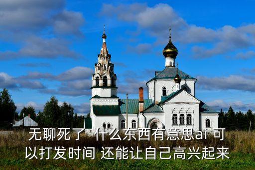 無聊死了  什么東西有意思ai 可以打發(fā)時(shí)間 還能讓自己高興起來