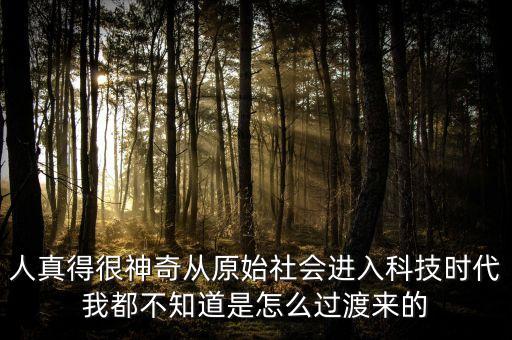 人真得很神奇從原始社會(huì)進(jìn)入科技時(shí)代我都不知道是怎么過(guò)渡來(lái)的